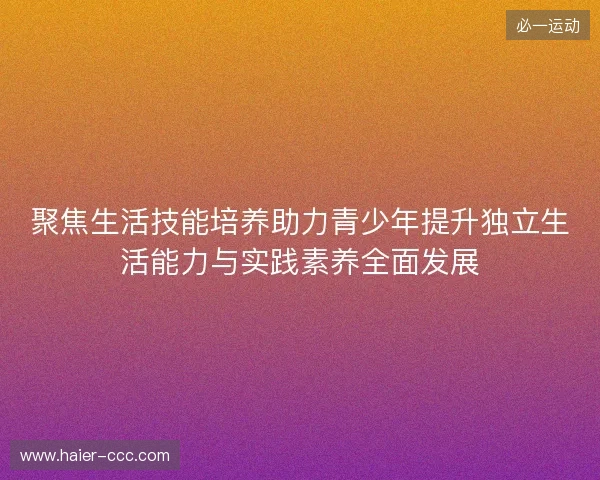 聚焦生活技能培养助力青少年提升独立生活能力与实践素养全面发展 聚焦生活技能培养助力青少年提升独立生活能力与实践素养全面发展
